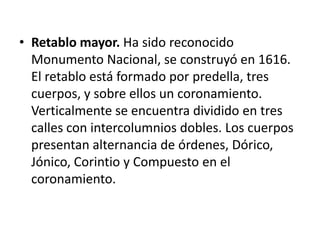 • Retablo mayor. Ha sido reconocido
Monumento Nacional, se construyó en 1616.
El retablo está formado por predella, tres
cuerpos, y sobre ellos un coronamiento.
Verticalmente se encuentra dividido en tres
calles con intercolumnios dobles. Los cuerpos
presentan alternancia de órdenes, Dórico,
Jónico, Corintio y Compuesto en el
coronamiento.

 