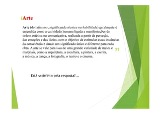“

Arte

Arte (do latim ars, significando técnica ou habilidade) geralmente é
entendida como a catividade humana ligada a manifestações de
ordem estética ou comunicativa, realizada a partir da perceção,
das emoções e das ideias, com o objetivo de estimular essas instâncias
da consciência e dando um significado único e diferente para cada
obra. A arte se vale para isso de uma grande variedade de meios e
materiais, como a arquitetura, a escultura, a pintura, a escrita,
a música, a dança, a fotografia, o teatro e o cinema.

”

Está satisfeito pela resposta?...

 