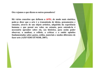Ora vejamos o que dizem os outros pensadores!
Há vários conceitos que definem a arte, de modo mais sintético,
pode-se dizer que a arte é a transmissão de ideias, pensamentos e
emoções, através de um objeto artístico, adquirida da experiência
humana e que possui seu valor, no entanto, para entende-la é
necessário aprender sobre ela, seu histórico, para assim poder
observar, a analisar, a refletir, a criticar e a emitir opiniões
fundamentadas sobre gostos, estilos, materiais e modos diferentes de
fazer arte (AZEVEDO JÚNIOR, 2007).

 