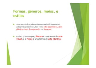 Formas, géneros, meios, e
estilos


As artes criativas são muitas vezes divididas em mais
categorias específicas, tais como artes decorativas, artes
plásticas, artes do espetáculo, ou literatura.



Assim, por exemplo, Pintura é uma forma de arte
visual, e a Poesia é uma forma de arte literária.

 
