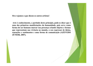 Ora vejamos o que dizem os outros artistas!
Arte é conhecimento, e partindo deste princípio, pode-se dizer que é
uma das primeiras manifestações da humanidade, pois serve como
forma do ser humano marcar sua presença criando objetos e formas
que representam sua vivência no mundo, o seu expressar de ideias,
sensações e sentimentos e uma forma de comunicação (AZEVEDO
JÚNIOR, 2007).

 