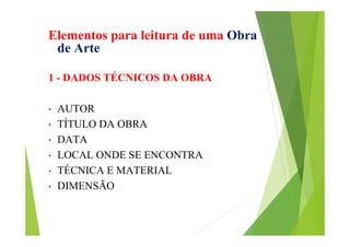 Elementos para leitura de uma Obra
de Arte
1 - DADOS TÉCNICOS DA OBRA
•
•
•
•
•
•

AUTOR
TÍTULO DA OBRA
DATA
LOCAL ONDE SE ENCONTRA
TÉCNICA E MATERIAL
DIMENSÃO

 