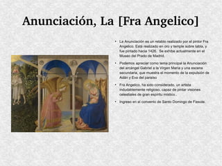 Anunciación, La [Fra Angelico]
●

●

●

●

La Anunciación es un retablo realizado por el pintor Fra
Angelico. Está realizado en oro y temple sobre tabla, y
fue pintado hacia 1426. Se exhibe actualmente en el
Museo del Prado de Madrid.
Podemos apreciar como tema principal la Anunciación
del arcángel Gabriel a la Virgen María y una escena
secundaria, que muestra el momento de la expulsión de
Adán y Eva del paraíso
Fra Angelico, ha sido considerado, un artista
indudablemente religioso, capaz de pintar visiones
celestiales de gran espíritu místico..
Ingreso en el convento de Santo Domingo de Fiesole.

 