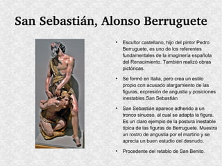 San Sebastián, Alonso Berruguete
●

●

●

●

Escultor castellano, hijo del pintor Pedro
Berruguete, es uno de los referentes
fundamentales de la imaginería española
del Renacimiento. También realizó obras
pictóricas.
Se formó en Italia, pero crea un estilo
propio con acusado alargamiento de las
figuras, expresión de angustia y posiciones
inestables.San Sebastián
San Sebastián aparece adherido a un
tronco sinuoso, al cual se adapta la figura.
Es un claro ejemplo de la postura inestable
típica de las figuras de Berruguete. Muestra
un rostro de angustia por el martirio y se
aprecia un buen estudio del desnudo.
Procedente del retablo de San Benito.

 