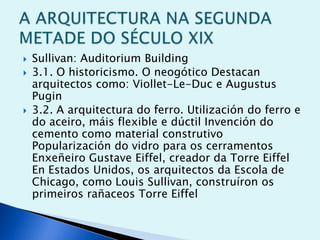 




Sullivan: Auditorium Building
3.1. O historicismo. O neogótico Destacan
arquitectos como: Viollet-Le-Duc e Augustus
Pugin
3.2. A arquitectura do ferro. Utilización do ferro e
do aceiro, máis flexible e dúctil Invención do
cemento como material construtivo
Popularización do vidro para os cerramentos
Enxeñeiro Gustave Eiffel, creador da Torre Eiffel
En Estados Unidos, os arquitectos da Escola de
Chicago, como Louis Sullivan, construíron os
primeiros rañaceos Torre Eiffel

 