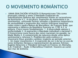 

UNHA EXALTACIÓN VITALISTA O Romanticismo Tiña como
principais valores o amor á liberdade Exaltación do
individualismo Defensa dos sentimentos fronte ao racionalismo
da Ilustración 4.1. A escultura. Expresión do movemento e os
sentimentos, utilizando formas axitadas e dinámicas Importancia
da xestualidade e expresión dos rostros Utilízanse materiais
rudos como a pedra Relevo de Marsellesa, de François Rude, que
representa a defensa da República francesa en 1792 4.2. A
pintura. Cinco trazos fundamentais: 1. A diversidade oposta á
uniformidade 2. A aspiración á liberdade individual e nacional 3.
O historicismo como busca das raíces nacionais no pasado, na
Idade Media 4. A comprensión da natureza desde unha óptica
sentimental e relixiosa 5. Predilección polo exótico e o
imaxinario Dous grandes cambios respecto ao período anterior:
1. Un maior movemento 2. A expresión da cor e da luz co uso de
cores brillantes Destaca a representación da paisaxe Artistas:
Eugène Delacroix e Théodore Géricault en Francia; en Alemaña,
C.D. Friedrich - Rude: A Marsellesa Friedrich: Viaxeiro ao carón
dun mar de brétema

 