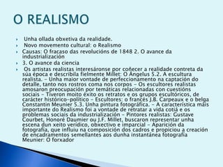 





Unha ollada obxetiva da realidade.
Novo movemento cultural: o Realismo
Causas: O fracaso das revolucións de 1848 2. O avance da
industrialización
3. O avance da ciencia
Os artistas realistas interesáronse por coñecer a realidade contreta da
súa época e describila fielmente Millet: O Ángelus 5.2. A escultura
realista. - Unha maior vontade de perfeccionamento na captación do
detalle, tanto nos rostros coma nos corpos - Os escultores realistas
amosaron preocupación por temáticas relacionadas con cuestións
sociais - Tiveron moito éxito os retratos e os grupos escultóricos, de
carácter histórico-político - Escultores: o francés J.B. Carpeaux e o belga
Constantin Meunier 5.3. Unha pintura fotográfica. - A característica máis
importante do Realismo foi a vontade de retratar a vida cotiá e os
problemas sociais da industrialización - Pintores realistas: Gustave
Courbet, Honoré Daumier ou J.F. Millet, buscaron representar unha
escena dun xeito verídico, obxectivo e imparcial - Aparición da
fotografía, que influiu na composición dos cadros e propiciou a creación
de encadramentos semellantes aos dunha instantánea fotografía
Meunier: O forxador

 
