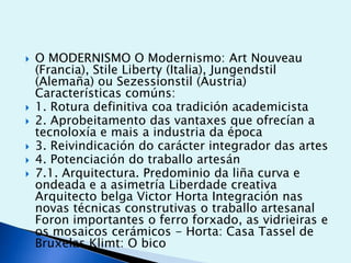 








O MODERNISMO O Modernismo: Art Nouveau
(Francia), Stile Liberty (Italia), Jungendstil
(Alemaña) ou Sezessionstil (Austria)
Características comúns:
1. Rotura definitiva coa tradición academicista
2. Aprobeitamento das vantaxes que ofrecían a
tecnoloxía e mais a industria da época
3. Reivindicación do carácter integrador das artes
4. Potenciación do traballo artesán
7.1. Arquitectura. Predominio da liña curva e
ondeada e a asimetría Liberdade creativa
Arquitecto belga Victor Horta Integración nas
novas técnicas construtivas o traballo artesanal
Foron importantes o ferro forxado, as vidrieiras e
os mosaicos cerámicos - Horta: Casa Tassel de
Bruxelas Klimt: O bico

 