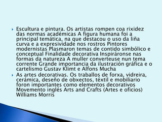 



Escultura e pintura. Os artistas rompen coa rixidez
das normas académicas A figura humana foi a
principal temática, na que destacou o uso da liña
curva e a expresividade nos rostros Pintores
modernistas Plasmaron temas de contido simbólico e
conceptual Finalidade decorativa Inspiráronse nas
formas da natureza A muller converteuse nun tema
corrente Grande importancia da ilustración gráfica e o
cartelismo Gustav Klimt e Alfons Mucha
As artes decorativas. Os traballos de forxa, vidreira,
cerámica, deseño de obxectos, téxtil e mobiliario
foron importantes como elementos decorativos
Movemento inglés Arts and Crafts (Artes e oficios)
Williams Morris

 