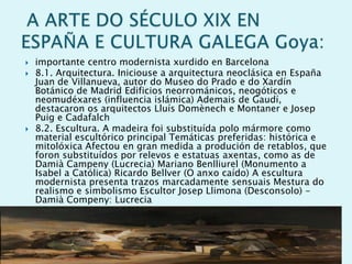 




importante centro modernista xurdido en Barcelona
8.1. Arquitectura. Iniciouse a arquitectura neoclásica en España
Juan de Villanueva, autor do Museo do Prado e do Xardín
Botánico de Madrid Edificios neorrománicos, neogóticos e
neomudéxares (influencia islámica) Ademais de Gaudí,
destacaron os arquitectos Lluís Domènech e Montaner e Josep
Puig e Cadafalch
8.2. Escultura. A madeira foi substituída polo mármore como
material escultórico principal Temáticas preferidas: histórica e
mitolóxica Afectou en gran medida a produción de retablos, que
foron substituídos por relevos e estatuas axentas, como as de
Damià Campeny (Lucrecia) Mariano Benlliurel (Monumento a
Isabel a Católica) Ricardo Bellver (O anxo caído) A escultura
modernista presenta trazos marcadamente sensuais Mestura do
realismo e simbolismo Escultor Josep Llimona (Desconsolo) Damià Compeny: Lucrecia

 