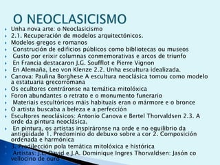 


















Unha nova arte: o Neoclasicismo
2.1. Recuperación de modelos arquitectónicos.
Modelos gregos e romanos
Construción de edificios públicos como bibliotecas ou museos
Gusto por erixir columnas conmemorativas e arcos de triunfo
En Francia destacaron J.G. Soufflot e Pierre Vignon
En Alemaña, Leo von Klenze 2.2. Unha escultura idealizada.
Canova: Paulina Borghese A escultura neoclásica tomou como modelo
a estatuaria grecorromana
Os ecultores centráronse na temática mitolóxica
Foron abundantes o retrato e o monumento funerario
Materiais escultóricos máis habituais eran o mármore e o bronce
O artista buscaba a beleza e a perfección
Escultores neoclásicos: Antonio Canova e Bertel Thorvaldsen 2.3. A
orde da pintura neoclásica.
En pintura, os artistas inspiráronse na orde e no equilibrio da
antigüidade 1. Predominio do debuxo sobre a cor 2. Composición
ordenada e harmónica
3. Predilección pola temática mitolóxica e histórica
Artistas: J.L. David e J.A. Dominique Ingres Thorvaldsen: Jasón co
vellocino de ouro

 