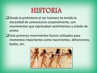 Desde la prehistoria el ser humano ha tenido la
necesidad de comunicarse corporalmente, con
movimientos que expresaban sentimientos y estado de
animo
Esto primeros movimientos fueron utilizados para
momentos importantes como nacimientos, defunciones,
bodas, etc.
 