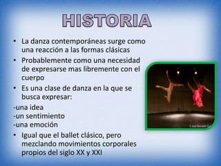 • La danza contemporáneas surge como
una reacción a las formas clásicas
• Probablemente como una necesidad
de expresarse mas libremente con el
cuerpo
• Es una clase de danza en la que se
busca expresar:
-una idea
-un sentimiento
-una emoción
• Igual que el ballet clásico, pero
mezclando movimientos corporales
propios del siglo XX y XXI
 