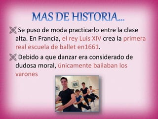  Se puso de moda practicarlo entre la clase
alta. En Francia, el rey Luis XIV crea la primera
real escuela de ballet en1661.
 Debido a que danzar era considerado de
dudosa moral, únicamente bailaban los
varones
 