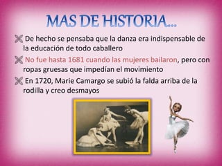  De hecho se pensaba que la danza era indispensable de
la educación de todo caballero
 No fue hasta 1681 cuando las mujeres bailaron, pero con
ropas gruesas que impedían el movimiento
 En 1720, Marie Camargo se subió la falda arriba de la
rodilla y creo desmayos
 