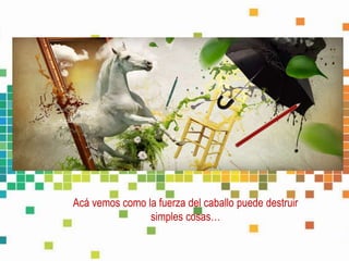 Acá vemos como la fuerza del caballo puede destruir
simples cosas…