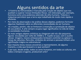 Alguns sentidos da arte• A história da humanidade é marcada pela criação de objetos que nos
auxiliam a superar nossas limitações físicas. Um telescópio, por exemplo,
funciona como uma poderosa extensão do olho humano. Tratores e
máquinas permitem que a terra seja trabalhada de modo mais rápido e
eficiente.
• Por meio da observação e da análise desses objetos, podemos formular
algumas hipóteses sobre as diferentes necessidades do ser humano.
• As criações, porém, não se limitaram à invenção e à produção de objetos
de uso prático. A arte sempre ocupou lugar significativo na vida de todas
as sociedades humanas.
• Os mais antigos objetos artísticos eu chegaram até nós são pequenas
figuras esculpidas por volta de 25000 a. C. Supõe-se que, com o auxílio
dessas imagens, nossos antepassados tentavam controlar ou aplacar a
forças da natureza..Para eles, símbolos de animais e pessoas tinham uma
significação mágica ou sobrenatural.
• Que impulso levou nossos ancestrais a representarem, de alguma
maneira, a vida que levavam e o que sentiam?
• E por que, desde então, todos os seres humanos, em todas as culturas, em
todos o tempos e lugares, produziram arte?
 