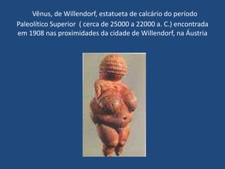 Vênus, de Willendorf, estatueta de calcário do período
Paleolítico Superior ( cerca de 25000 a 22000 a. C.) encontrada
em 1908 nas proximidades da cidade de Willendorf, na Áustria
 