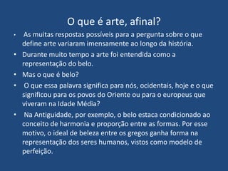 O que é arte, afinal?
• As muitas respostas possíveis para a pergunta sobre o que
define arte variaram imensamente ao longo da história.
• Durante muito tempo a arte foi entendida como a
representação do belo.
• Mas o que é belo?
• O que essa palavra significa para nós, ocidentais, hoje e o que
significou para os povos do Oriente ou para o europeus que
viveram na Idade Média?
• Na Antiguidade, por exemplo, o belo estaca condicionado ao
conceito de harmonia e proporção entre as formas. Por esse
motivo, o ideal de beleza entre os gregos ganha forma na
representação dos seres humanos, vistos como modelo de
perfeição.
 