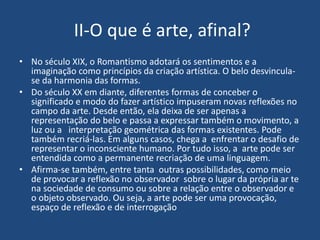 II-O que é arte, afinal?
• No século XIX, o Romantismo adotará os sentimentos e a
imaginação como princípios da criação artística. O belo desvincula-
se da harmonia das formas.
• Do século XX em diante, diferentes formas de conceber o
significado e modo do fazer artístico impuseram novas reflexões no
campo da arte. Desde então, ela deixa de ser apenas a
representação do belo e passa a expressar também o movimento, a
luz ou a interpretação geométrica das formas existentes. Pode
também recriá-las. Em alguns casos, chega a enfrentar o desafio de
representar o inconsciente humano. Por tudo isso, a arte pode ser
entendida como a permanente recriação de uma linguagem.
• Afirma-se também, entre tanta outras possibilidades, como meio
de provocar a reflexão no observador sobre o lugar da própria ar te
na sociedade de consumo ou sobre a relação entre o observador e
o objeto observado. Ou seja, a arte pode ser uma provocação,
espaço de reflexão e de interrogação
 