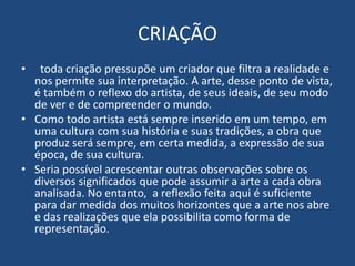 CRIAÇÃO
• toda criação pressupõe um criador que filtra a realidade e
nos permite sua interpretação. A arte, desse ponto de vista,
é também o reflexo do artista, de seus ideais, de seu modo
de ver e de compreender o mundo.
• Como todo artista está sempre inserido em um tempo, em
uma cultura com sua história e suas tradições, a obra que
produz será sempre, em certa medida, a expressão de sua
época, de sua cultura.
• Seria possível acrescentar outras observações sobre os
diversos significados que pode assumir a arte a cada obra
analisada. No entanto, a reflexão feita aqui é suficiente
para dar medida dos muitos horizontes que a arte nos abre
e das realizações que ela possibilita como forma de
representação.
 
