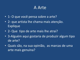 A Arte
• 1- O que você pensa sobre a arte?
• 2- que artista lhe chama mais atenção.
Explique
• 2- Que tipo de arte mais lhe atrai?
• 3-Alguém aqui gostaria de produzir algum tipo
de arte?
• Quais são, na sua opinião, as marcas de uma
arte mais genuína?
 