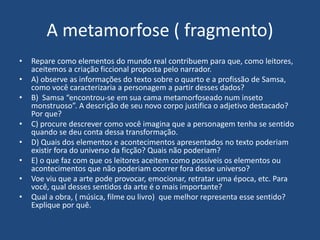 A metamorfose ( fragmento)
• Repare como elementos do mundo real contribuem para que, como leitores,
aceitemos a criação ficcional proposta pelo narrador.
• A) observe as informações do texto sobre o quarto e a profissão de Samsa,
como você caracterizaria a personagem a partir desses dados?
• B) Samsa “encontrou-se em sua cama metamorfoseado num inseto
monstruoso”. A descrição de seu novo corpo justifica o adjetivo destacado?
Por que?
• C) procure descrever como você imagina que a personagem tenha se sentido
quando se deu conta dessa transformação.
• D) Quais dos elementos e acontecimentos apresentados no texto poderiam
existir fora do universo da ficção? Quais não poderiam?
• E) o que faz com que os leitores aceitem como possíveis os elementos ou
acontecimentos que não poderiam ocorrer fora desse universo?
• Voe viu que a arte pode provocar, emocionar, retratar uma época, etc. Para
você, qual desses sentidos da arte é o mais importante?
• Qual a obra, ( música, filme ou livro) que melhor representa esse sentido?
Explique por quê.
 