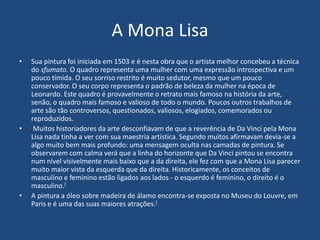 A Mona Lisa
• Sua pintura foi iniciada em 1503 e é nesta obra que o artista melhor concebeu a técnica
do sfumato. O quadro representa uma mulher com uma expressão introspectiva e um
pouco tímida. O seu sorriso restrito é muito sedutor, mesmo que um pouco
conservador. O seu corpo representa o padrão de beleza da mulher na época de
Leonardo. Este quadro é provavelmente o retrato mais famoso na história da arte,
senão, o quadro mais famoso e valioso de todo o mundo. Poucos outros trabalhos de
arte são tão controversos, questionados, valiosos, elogiados, comemorados ou
reproduzidos.
• Muitos historiadores da arte desconfiavam de que a reverência de Da Vinci pela Mona
Lisa nada tinha a ver com sua maestria artística. Segundo muitos afirmavam devia-se a
algo muito bem mais profundo: uma mensagem oculta nas camadas de pintura. Se
observarem com calma verá que a linha do horizonte que Da Vinci pintou se encontra
num nível visivelmente mais baixo que a da direita, ele fez com que a Mona Lisa parecer
muito maior vista da esquerda que da direita. Historicamente, os conceitos de
masculino e feminino estão ligados aos lados - o esquerdo é feminino, o direito é o
masculino.[
• A pintura a óleo sobre madeira de álamo encontra-se exposta no Museu do Louvre, em
Paris e é uma das suas maiores atrações.[
 