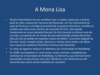 A Mona Lisa
• Muitos historiadores da arte acreditam que o modelo usado para a pintura
pode ter sido a esposa de Francesco del Giocondo, um rico comerciante de
seda de Florença e uma figura proeminente no governo fiorentino. Acredita-se
também que estes eram vizinhos de Leonardo Da Vinci. Esta opinião
fundamenta-se numa indicação feita por Da Vinci durante os últimos anos de
sua vida, a propósito de um retrato de uma determinada senhora florentina
feita da vida ao pedido do magnífico Juliano de Médici. O primeiro biógrafo de
Da Vinci, Vasari, também pintor, descreve o retrato como sendo o de Mona
Lisa, esposa do cavalheiro florentino Francesco del Giocondo.
• As notas de Agostino Vespucci na Biblioteca da Universidade de Heidelberg
• Em 2008, essa hipótese é a mais aceita, sendo, inclusive, respaldada por
cientistas da Universidade de Heidelberg, na Alemanha, que afirmam terem
encontrado um documento com clara referência a um retrato de Lisa del
Giocondo que estaria sendo realizado por Leonardo.
 