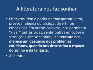 A literatura nos faz sonhar
• Os textos têm o poder de transportar leitor,
provocar alegria ou tristeza, divertir ou
emocionar. Em outras palavras, nos permitem
“viver” outras vidas, sentir outras emoções e
sensações. Nesse sentido, a literatura nos
oferece um descanso dos problemas
cotidianos, quando nos descortina o espaço
do sonho e da fantasia.
• A literária
 