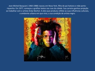Jean-Michel Basquiat ( 1960-1988) nasceu em Nova York, filho de pai hatiano e mãe porto-
riquenha. Em 1977, começou a grafitar textos nas ruas da cidade. Sua carreira ganhou projeção
ao trabalhar com o artista Andy Warhol. A obra que produziu reflete as suas influências culturais,
o ambiente urbano em que vivia, a sua condição de artista negro.
 