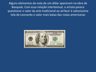 Alguns elementos da nota de um dólar aparecem na obra de
Basquiat. Com essa relação intertextual, o artista parece
questionar o valor da arte tradicional ao atribuir à valiosíssima
tela de Leonardo o valor mais baixo das notas americanas
 