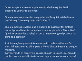 Observe agora a releitura que Jean-Michel Basquiat fez do
quadro de Leonardo da Vinci:
Que elementos presentes no quadro de Basquiat estabelecem
um “diálogo” com o quadro de Da Vinci?
Que elementos revelam que o quadro de Basquiat foi pintado
numa época diferente daquela em que foi pintada a Mona Lisa?
Que interpretações a relação com a imagem original provoca na
obra de Basquiat?
As informações que você tem a respeito da Mona Lisa de Da
Vinci influencia o seu olhar para a Mona Lisa de Basquiat, de que
maneira?
Considerando as características da obra de Basquiat, que tipo de
público, na sua opinião teria interesse por uma obra como essa?
 