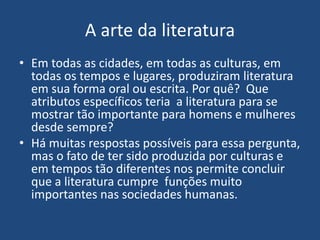 A arte da literatura
• Em todas as cidades, em todas as culturas, em
todas os tempos e lugares, produziram literatura
em sua forma oral ou escrita. Por quê? Que
atributos específicos teria a literatura para se
mostrar tão importante para homens e mulheres
desde sempre?
• Há muitas respostas possíveis para essa pergunta,
mas o fato de ter sido produzida por culturas e
em tempos tão diferentes nos permite concluir
que a literatura cumpre funções muito
importantes nas sociedades humanas.
 