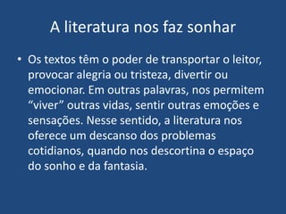 A literatura nos faz sonhar
• Os textos têm o poder de transportar o leitor,
provocar alegria ou tristeza, divertir ou
emocionar. Em outras palavras, nos permitem
“viver” outras vidas, sentir outras emoções e
sensações. Nesse sentido, a literatura nos
oferece um descanso dos problemas
cotidianos, quando nos descortina o espaço
do sonho e da fantasia.
 
