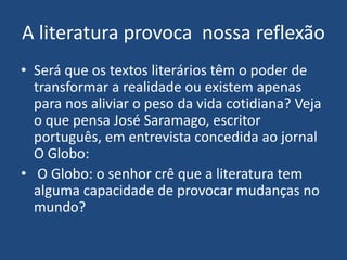 A literatura provoca nossa reflexão
• Será que os textos literários têm o poder de
transformar a realidade ou existem apenas
para nos aliviar o peso da vida cotidiana? Veja
o que pensa José Saramago, escritor
português, em entrevista concedida ao jornal
O Globo:
• O Globo: o senhor crê que a literatura tem
alguma capacidade de provocar mudanças no
mundo?
 