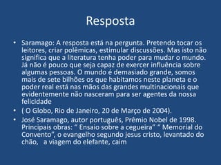Resposta
• Saramago: A resposta está na pergunta. Pretendo tocar os
leitores, criar polêmicas, estimular discussões. Mas isto não
significa que a literatura tenha poder para mudar o mundo.
Já não é pouco que seja capaz de exercer influência sobre
algumas pessoas. O mundo é demasiado grande, somos
mais de sete bilhões os que habitamos neste planeta e o
poder real está nas mãos das grandes multinacionais que
evidentemente não nasceram para ser agentes da nossa
felicidade
• ( O Globo, Rio de Janeiro, 20 de Março de 2004).
• José Saramago, autor português, Prêmio Nobel de 1998.
Principais obras: “ Ensaio sobre a cegueira” “ Memorial do
Convento”, o evangelho segundo jesus cristo, levantado do
chão, a viagem do elefante, caim
 
