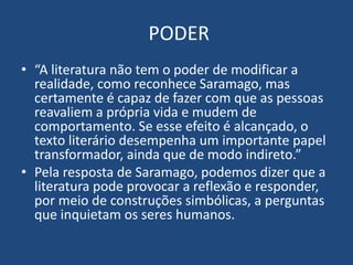 PODER
• “A literatura não tem o poder de modificar a
realidade, como reconhece Saramago, mas
certamente é capaz de fazer com que as pessoas
reavaliem a própria vida e mudem de
comportamento. Se esse efeito é alcançado, o
texto literário desempenha um importante papel
transformador, ainda que de modo indireto.”
• Pela resposta de Saramago, podemos dizer que a
literatura pode provocar a reflexão e responder,
por meio de construções simbólicas, a perguntas
que inquietam os seres humanos.
 