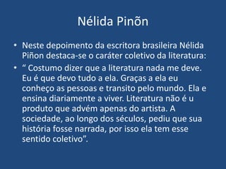 Nélida Pinõn
• Neste depoimento da escritora brasileira Nélida
Piñon destaca-se o caráter coletivo da literatura:
• “ Costumo dizer que a literatura nada me deve.
Eu é que devo tudo a ela. Graças a ela eu
conheço as pessoas e transito pelo mundo. Ela e
ensina diariamente a viver. Literatura não é u
produto que advém apenas do artista. A
sociedade, ao longo dos séculos, pediu que sua
história fosse narrada, por isso ela tem esse
sentido coletivo”.
 