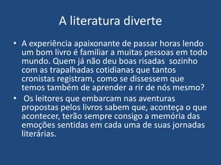 A literatura diverte
• A experiência apaixonante de passar horas lendo
um bom livro é familiar a muitas pessoas em todo
mundo. Quem já não deu boas risadas sozinho
com as trapalhadas cotidianas que tantos
cronistas registram, como se dissessem que
temos também de aprender a rir de nós mesmo?
• Os leitores que embarcam nas aventuras
propostas pelos livros sabem que, aconteça o que
acontecer, terão sempre consigo a memória das
emoções sentidas em cada uma de suas jornadas
literárias.
 