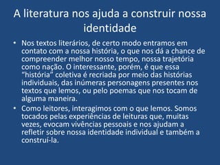 A literatura nos ajuda a construir nossa
identidade
• Nos textos literários, de certo modo entramos em
contato com a nossa história, o que nos dá a chance de
compreender melhor nosso tempo, nossa trajetória
como nação. O interessante, porém, é que essa
“história” coletiva é recriada por meio das histórias
individuais, das inúmeras personagens presentes nos
textos que lemos, ou pelo poemas que nos tocam de
alguma maneira.
• Como leitores, interagimos com o que lemos. Somos
tocados pelas experiências de leituras que, muitas
vezes, evocam vivências pessoais e nos ajudam a
refletir sobre nossa identidade individual e também a
construí-la.
 