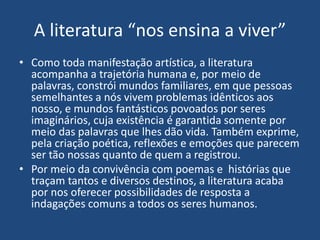 A literatura “nos ensina a viver”
• Como toda manifestação artística, a literatura
acompanha a trajetória humana e, por meio de
palavras, constrói mundos familiares, em que pessoas
semelhantes a nós vivem problemas idênticos aos
nosso, e mundos fantásticos povoados por seres
imaginários, cuja existência é garantida somente por
meio das palavras que lhes dão vida. Também exprime,
pela criação poética, reflexões e emoções que parecem
ser tão nossas quanto de quem a registrou.
• Por meio da convivência com poemas e histórias que
traçam tantos e diversos destinos, a literatura acaba
por nos oferecer possibilidades de resposta a
indagações comuns a todos os seres humanos.
 