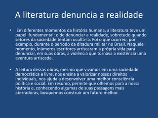 A literatura denuncia a realidade
• Em diferentes momentos da história humana, a literatura teve um
papel fundamental: o de denunciar a realidade, sobretudo quando
setores da sociedade tentam ocultá-la. Foi o que ocorreu, por
exemplo, durante o período da ditadura militar no Brasil. Naquele
momento, inúmeros escritores arriscaram a própria vida para
denunciar, em suas obras, a violência que tornava a existência uma
aventura arriscada.
• A leitura dessas obras, mesmo que vivamos em uma sociedade
democrática e livre, nos ensina a valorizar nossos direitos
individuais, nos ajuda a desenvolver uma melhor consciência
política e social. Em resumo, permite que olhemos para a nossa
história e, conhecendo algumas de suas passagens mais
aterradoras, busquemos construir um futuro melhor.
 