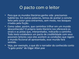 O pacto com o leitor
• Para que os mundos literários ganhe vida precisamos
habitá-los. Em outras palavras, temos de aceitar o convite
feito pelo autor para entrarmos, sem medo, nos bosques
criados pela ficção.
• Como saber, porém, que caminhos trilhar em um mundo
desconhecido? O próprio texto literário nos oferecerá os
sinais e as pistas que, interpretados, indicarão o caminho.
Todo texto estabelece um pacto de credibilidade com seus
possíveis leitores caso eles aceitem as condições que regem
o mundo ficcional ali apresentado, esse mundo fará
sentido.
• Veja, por exemplo, o que diz o narrador do conhecido conto
“o gato preto” de Edgar Allan poe
 