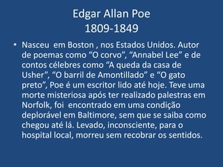 Edgar Allan Poe
1809-1849
• Nasceu em Boston , nos Estados Unidos. Autor
de poemas como “O corvo”, “Annabel Lee” e de
contos célebres como “A queda da casa de
Usher”, “O barril de Amontillado” e “O gato
preto”, Poe é um escritor lido até hoje. Teve uma
morte misteriosa após ter realizado palestras em
Norfolk, foi encontrado em uma condição
deplorável em Baltimore, sem que se saiba como
chegou até lá. Levado, inconsciente, para o
hospital local, morreu sem recobrar os sentidos.
 