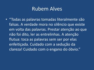 Rubem Alves
• “Todas as palavras tomadas literalmente são
falsas. A verdade mora no silêncio que existe
em volta das palavras. Prestar atenção ao que
não foi dito, ler as entrelinhas. A atenção
flutua: toca as palavras sem ser por elas
enfeitiçada. Cuidado com a sedução da
clareza! Cuidado com o engano do óbvio.”
 