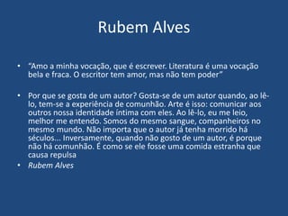 Rubem Alves
• “Amo a minha vocação, que é escrever. Literatura é uma vocação
bela e fraca. O escritor tem amor, mas não tem poder”
• Por que se gosta de um autor? Gosta-se de um autor quando, ao lê-
lo, tem-se a experiência de comunhão. Arte é isso: comunicar aos
outros nossa identidade íntima com eles. Ao lê-lo, eu me leio,
melhor me entendo. Somos do mesmo sangue, companheiros no
mesmo mundo. Não importa que o autor já tenha morrido há
séculos... Inversamente, quando não gosto de um autor, é porque
não há comunhão. É como se ele fosse uma comida estranha que
causa repulsa
• Rubem Alves
 