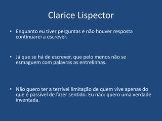 Clarice Lispector
• Enquanto eu tiver perguntas e não houver resposta
continuarei a escrever.
• Já que se há de escrever, que pelo menos não se
esmaguem com palavras as entrelinhas.
• Não quero ter a terrível limitação de quem vive apenas do
que é passível de fazer sentido. Eu não: quero uma verdade
inventada.
 