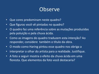 Observe
• Que cores predominam neste quadro?
• Que figuras você vê pintadas no quadro?
• O quadro faz uma referência sobre as mutações produzidas
pela poluição e pela chuva ácida.
• Como as imagens do quadro traduzem esta intenção? Ao
responder, considere também o título da obra.
• O modo como Haring pintou esse quadro nos obriga a
• interpretar o olhar do artista para a realidade. Justifique.
• A foto a seguir mostra o efeito da chuva ácida em uma
floresta. Que elementos da foto você destacaria?
 