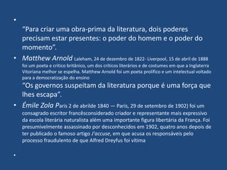 •
“Para criar uma obra-prima da literatura, dois poderes
precisam estar presentes: o poder do homem e o poder do
momento”.
• Matthew Arnold Laleham, 24 de dezembro de 1822- Liverpool, 15 de abril de 1888
foi um poeta e crítico britânico, um dos críticos literários e de costumes em que a Inglaterra
Vitoriana melhor se espelha. Matthew Arnold foi um poeta prolífico e um intelectual voltado
para a democratização do ensino
“Os governos suspeitam da literatura porque é uma força que
lhes escapa”.
• Émile Zola Paris 2 de abrilde 1840 — Paris, 29 de setembro de 1902) foi um
consagrado escritor francêsconsiderado criador e representante mais expressivo
da escola literária naturalista além uma importante figura libertária da França. Foi
presumivelmente assassinado por desconhecidos em 1902, quatro anos depois de
ter publicado o famoso artigo J'accuse, em que acusa os responsáveis pelo
processo fraudulento de que Alfred Dreyfus foi vítima
•
 